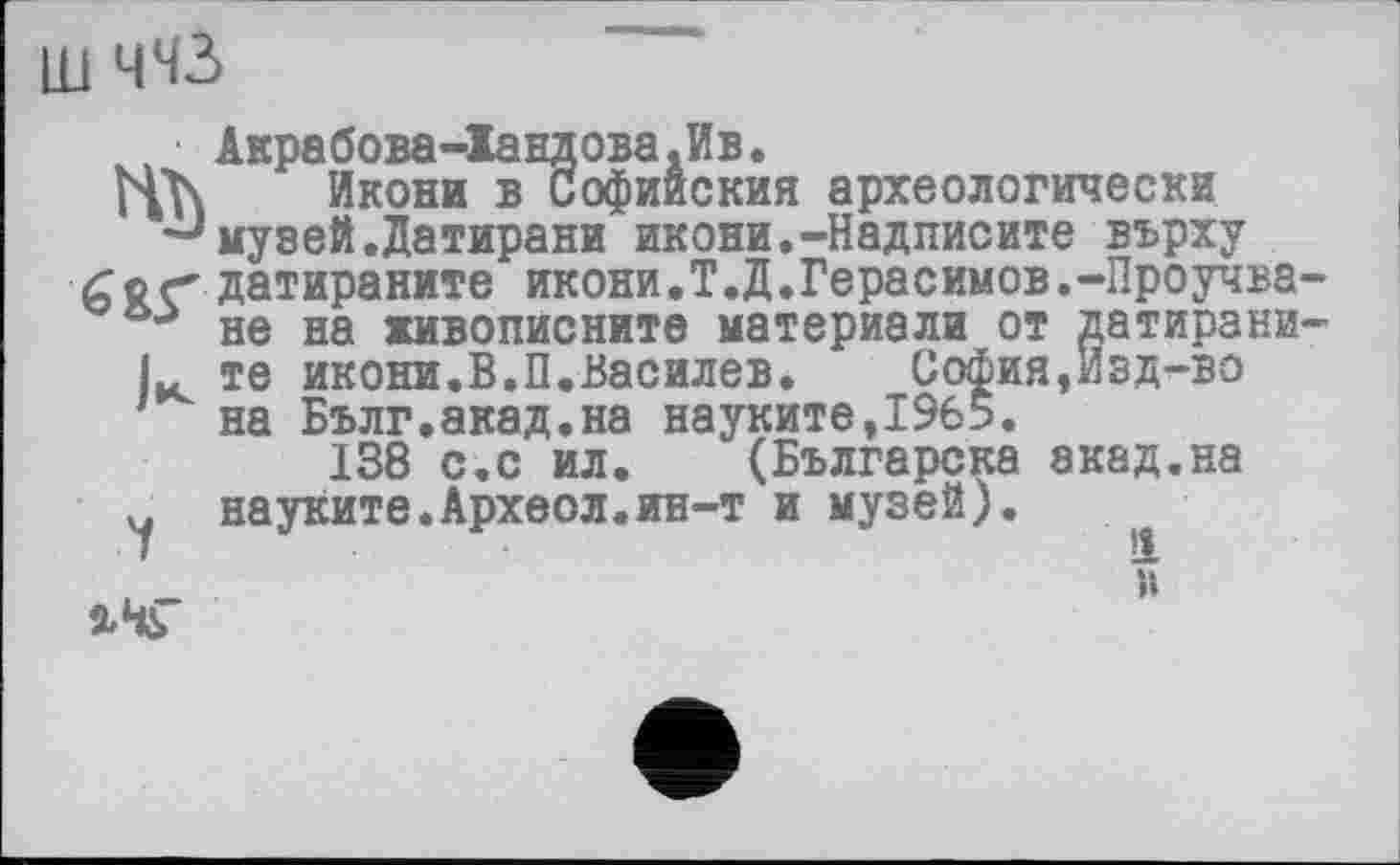 ﻿ш ЧЧ2>
■ Акрабова-Іандова.Ив.
Икони в Софииския археологически •J музей.Датирани икони.-Надписите върху Гог дат ираните икони.Т.Д.Ге ра с им ов.-Про уч ва не на живописните материали от датирани L те икони.В.П.Василев. София,Изд-во на Бълг.акад.на науките,19б5.
138 с,с ил. (Българска экад.на У науките.Археол.ин-т и музей).

